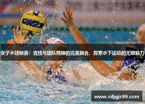 女子水球联赛：竞技与团队精神的完美融合，探索水下运动的无限魅力