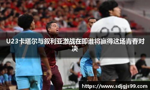 U23卡塔尔与叙利亚激战在即谁将赢得这场青春对决